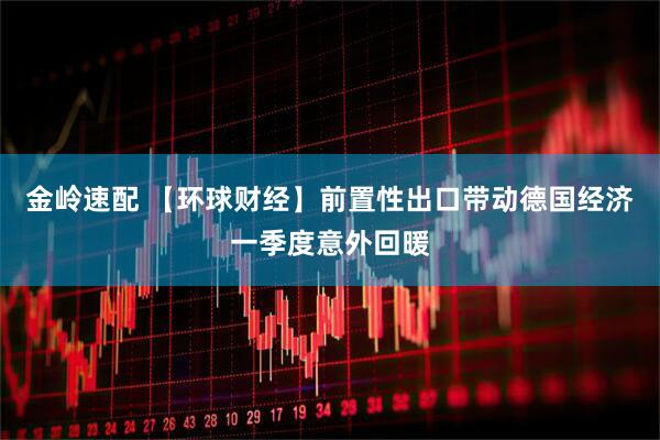金岭速配 【环球财经】前置性出口带动德国经济一季度意外回暖