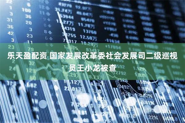 乐天盈配资 国家发展改革委社会发展司二级巡视员王小龙被查