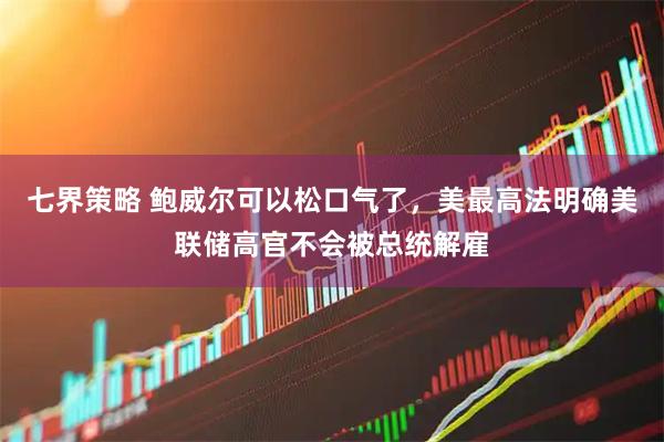 七界策略 鲍威尔可以松口气了，美最高法明确美联储高官不会被总统解雇