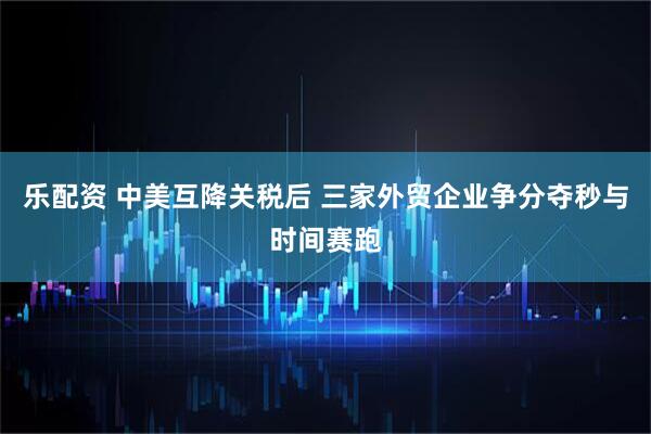 乐配资 中美互降关税后 三家外贸企业争分夺秒与时间赛跑