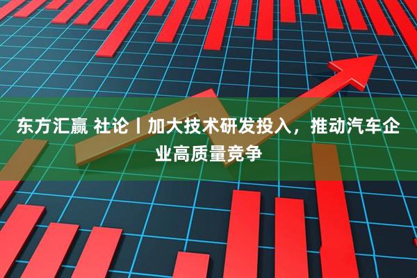 东方汇赢 社论丨加大技术研发投入，推动汽车企业高质量竞争