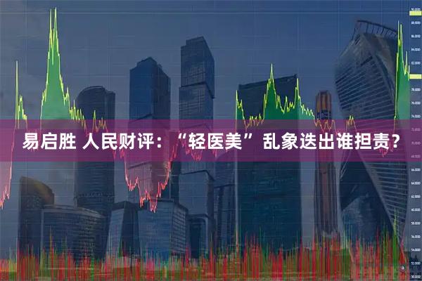 易启胜 人民财评：“轻医美” 乱象迭出谁担责？