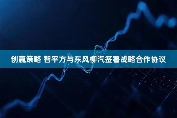 创赢策略 智平方与东风柳汽签署战略合作协议