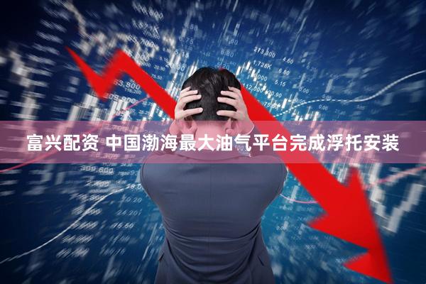 富兴配资 中国渤海最大油气平台完成浮托安装