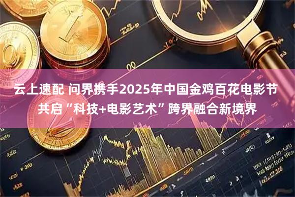 云上速配 问界携手2025年中国金鸡百花电影节 共启“科技+电影艺术”跨界融合新境界