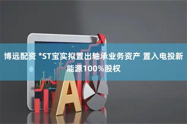 博远配资 *ST宝实拟置出轴承业务资产 置入电投新能源100%股权