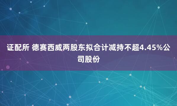证配所 德赛西威两股东拟合计减持不超4.45%公司股份