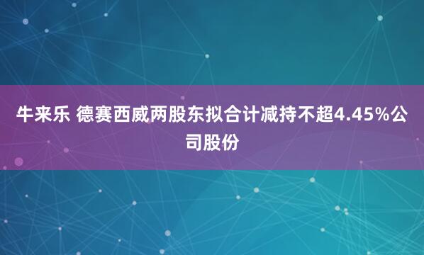 牛来乐 德赛西威两股东拟合计减持不超4.45%公司股份