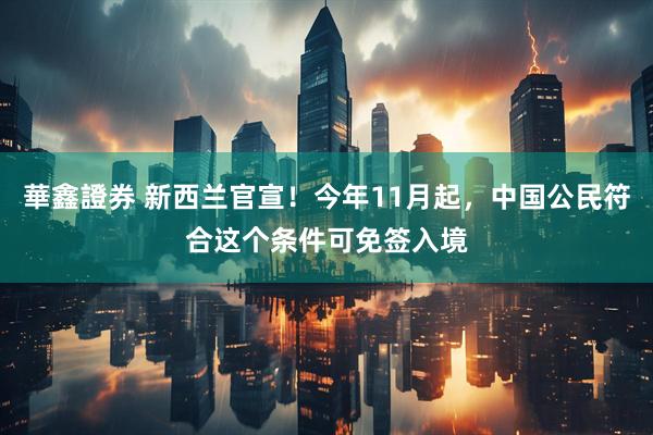 華鑫證券 新西兰官宣！今年11月起，中国公民符合这个条件可免签入境