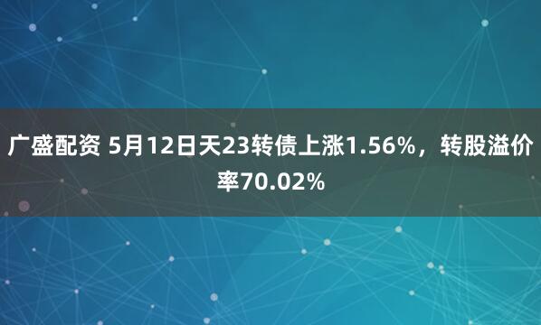 广盛配资 5月12日天23转债上涨1.56%，转股溢价率70.02%
