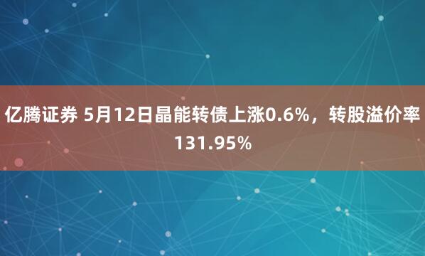 亿腾证券 5月12日晶能转债上涨0.6%，转股溢价率131.95%