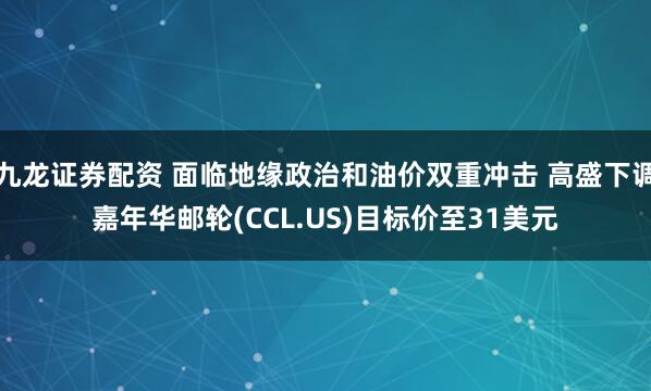 九龙证券配资 面临地缘政治和油价双重冲击 高盛下调嘉年华邮轮(CCL.US)目标价至31美元