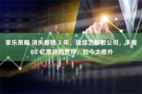 掌乐策略 消失春晚 3 年，退综艺解散公司，手握 88 亿票房的贾玲，如今太意外