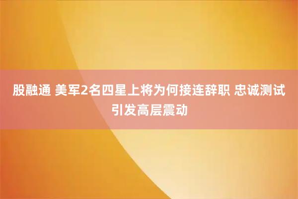 股融通 美军2名四星上将为何接连辞职 忠诚测试引发高层震动