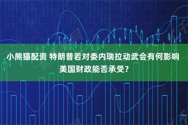 小熊猫配资 特朗普若对委内瑞拉动武会有何影响 美国财政能否承受？