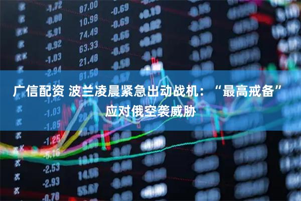广信配资 波兰凌晨紧急出动战机：“最高戒备” 应对俄空袭威胁