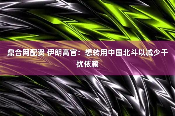 鼎合网配资 伊朗高官：想转用中国北斗以减少干扰依赖