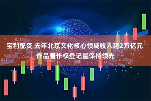 宝利配资 去年北京文化核心领域收入超2万亿元 作品著作权登记量保持领先
