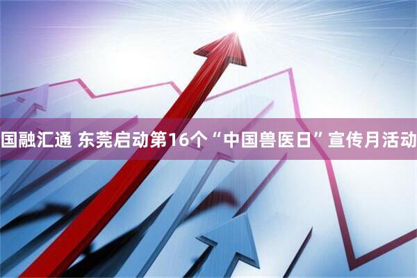 国融汇通 东莞启动第16个“中国兽医日”宣传月活动