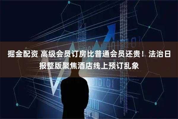 掘金配资 高级会员订房比普通会员还贵！法治日报整版聚焦酒店线上预订乱象