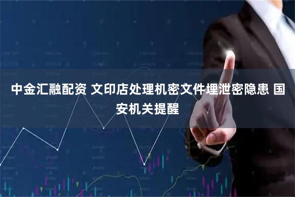 中金汇融配资 文印店处理机密文件埋泄密隐患 国安机关提醒