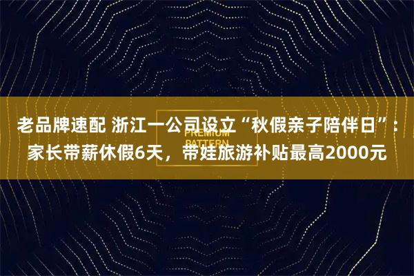 老品牌速配 浙江一公司设立“秋假亲子陪伴日”：家长带薪休假6天，带娃旅游补贴最高2000元