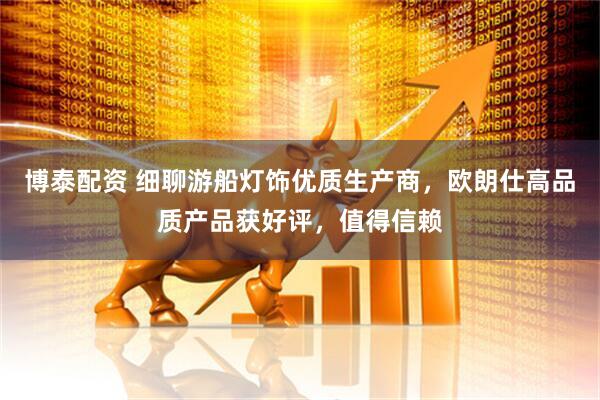 博泰配资 细聊游船灯饰优质生产商，欧朗仕高品质产品获好评，值得信赖