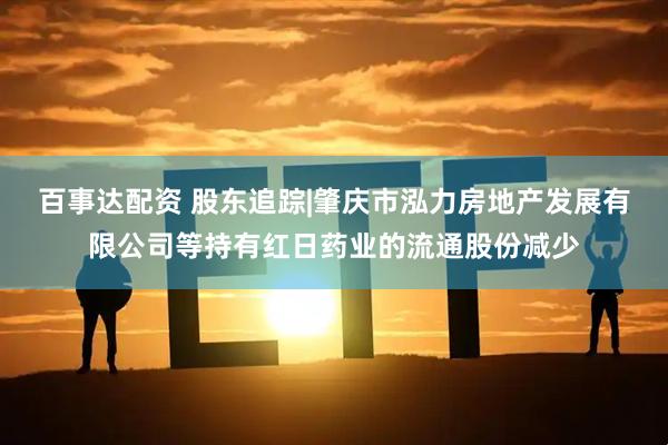 百事达配资 股东追踪|肇庆市泓力房地产发展有限公司等持有红日药业的流通股份减少