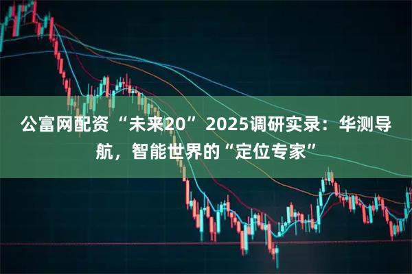 公富网配资 “未来20” 2025调研实录：华测导航，智能世界的“定位专家”