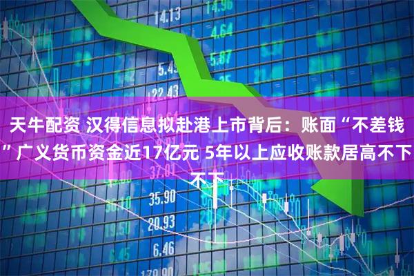 天牛配资 汉得信息拟赴港上市背后：账面“不差钱”广义货币资金近17亿元 5年以上应收账款居高不下