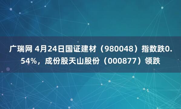 广瑞网 4月24日国证建材（980048）指数跌0.54%，成份股天山股份（000877）领跌
