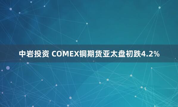 中岩投资 COMEX铜期货亚太盘初跌4.2%