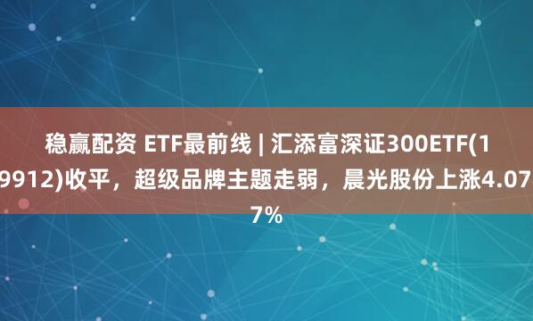 稳赢配资 ETF最前线 | 汇添富深证300ETF(159912)收平，超级品牌主题走弱，晨光股份上涨4.07%