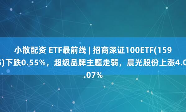 小散配资 ETF最前线 | 招商深证100ETF(159975)下跌0.55%，超级品牌主题走弱，晨光股份上涨4.07%