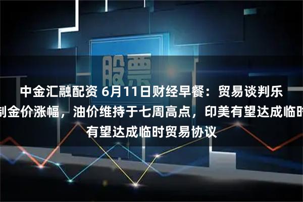 中金汇融配资 6月11日财经早餐：贸易谈判乐观预期限制金价涨幅，油价维持于七周高点，印美有望达成临时贸易协议