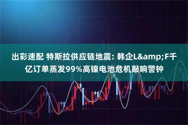 出彩速配 特斯拉供应链地震: 韩企L&F千亿订单蒸发99%高镍电池危机敲响警钟
