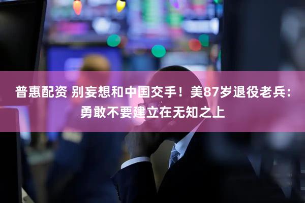普惠配资 别妄想和中国交手！美87岁退役老兵：勇敢不要建立在无知之上